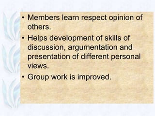 • Members learn respect opinion of
  others.
• Helps development of skills of
  discussion, argumentation and
  presentation of different personal
  views.
• Group work is improved.
 