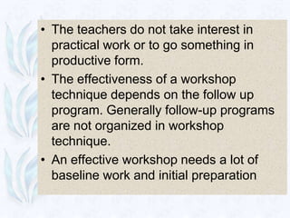 • The teachers do not take interest in
  practical work or to go something in
  productive form.
• The effectiveness of a workshop
  technique depends on the follow up
  program. Generally follow-up programs
  are not organized in workshop
  technique.
• An effective workshop needs a lot of
  baseline work and initial preparation
 