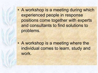 • A workshop is a meeting during which
  experienced people in response
  positions come together with experts
  and consultants to find solutions to
  problems.

• A workshop is a meeting where the
  individual comes to learn, study and
  work.
 