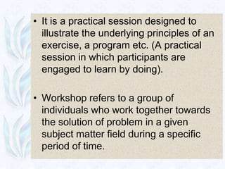 • It is a practical session designed to
  illustrate the underlying principles of an
  exercise, a program etc. (A practical
  session in which participants are
  engaged to learn by doing).

• Workshop refers to a group of
  individuals who work together towards
  the solution of problem in a given
  subject matter field during a specific
  period of time.
 