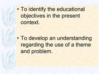 • To identify the educational
  objectives in the present
  context.

• To develop an understanding
  regarding the use of a theme
  and problem.
 