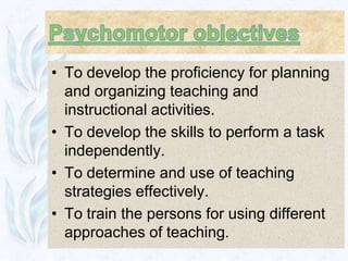 • To develop the proficiency for planning
  and organizing teaching and
  instructional activities.
• To develop the skills to perform a task
  independently.
• To determine and use of teaching
  strategies effectively.
• To train the persons for using different
  approaches of teaching.
 