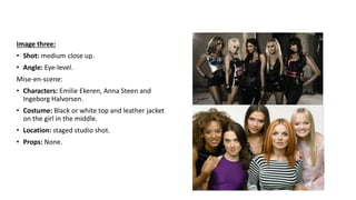 Image three:
• Shot: medium close up.
• Angle: Eye-level.
Mise-en-scene:
• Characters: Emilie Ekeren, Anna Steen and
Ingeborg Halvorsen.
• Costume: Black or white top and leather jacket
on the girl in the middle.
• Location: staged studio shot.
• Props: None.
 