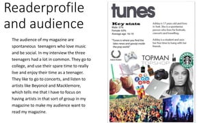 Readerprofile
and audience
The audience of my magazine are
spontaneous teenagers who love music
and be social. In my interview the three
teenagers had a lot in common. They go to
college, and use their spare time to really
live and enjoy their time as a teenager.
They like to go to concerts, and listen to
artists like Beyoncé and Macklemore,
which tells me that I have to focus on
having artists in that sort of group in my
magazine to make my audience want to
read my magazine.
 