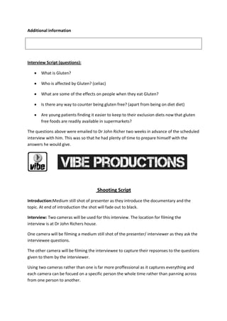 Additional information
Interview Script (questions):
What is Gluten?
Who is affected by Gluten? (celiac)
What are some of the effects on people when they eat Gluten?
Is there any way to counter being gluten free? (apart from being on diet diet)
Are young patients finding it easier to keep to their exclusion diets now that gluten
free foods are readily available in supermarkets?
The questions above were emailed to Dr John Richer two weeks in advance of the scheduled
interview with him. This was so that he had plenty of time to prepare himself with the
answers he would give.
Shooting Script
Introduction:Medium still shot of presenter as they introduce the documentary and the
topic. At end of introduction the shot will fade out to black.
Interview: Two cameras will be used for this interview. The location for filming the
interview is at Dr John Richers house.
One camera will be filming a medium still shot of the presenter/ interviewer as they ask the
interviewee questions.
The other camera will be filming the interviewee to capture their repsonses to the questions
given to them by the interviewer.
Using two cameras rather than one is far more proffessional as it captures everything and
each camera can be focued on a specific person the whole time rather than panning across
from one person to another.
 