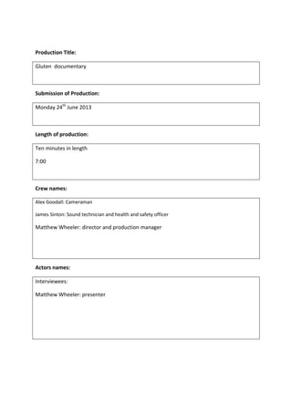 Production Title:
Gluten documentary
Submission of Production:
Monday 24th
June 2013
Length of production:
Ten minutes in length
7:00
Crew names:
Alex Goodall: Cameraman
James Sinton: Sound technician and health and safety officer
Matthew Wheeler: director and production manager
Actors names:
Interviewees:
Matthew Wheeler: presenter
 