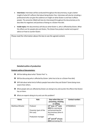 Interviews: Interviews will be conducted throughout the documentary, to get a better
insight of what GF sufferers feel about being Gluten free. Interviews will also be including a
professional who can give the audience an insight on what Gluten is and how it affects
people. The presenter (Matt) will also be interviewed throughout the documentary as he
describes his negatives and positives of being on a Gluten free diet.
Inside topics: the documentary will discuss what Gluten is, who is affected by Gluten, What
the effects are for people who eat Gluten, The Gluten free product market and experts’
advice on how to counter Gluten.
Please read the information above this box to see the agreed content.
Detailed outline of production
Content outline of documentary:
 Will be talking about what “Gluten free” is.
 Will be discussing who is affected by Gluten. (who has to be on a Gluten free diet)
 Will talk about what kind of effects people have when they eat Gluten? Some being more
severe than others.
 What people who are affected by Gluten are doing to try and counter the effects that Gluten
has on them.
 What are experts doing to try and cure this problem?
Name Role Days when they are
presenting, shooting
or editing
Contact number:
Matthew Wheeler Producer
Presenter (part of the
film cast)
Production manager
14th
June- 17th
June
2013 for overseeing
and presenting the
documentary when it
is filmed.
18th
and 19th
of June
2013 overseeing the
07783409221
 