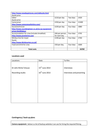 http://www.newdaypictures.com/editsuite.html
Quote price
Editor
Quote price
£210 per day Two days £420
Cameraman
http://www.cameramanforhire.com/
£350 per day Four days £1400
Sound technician
http://www.soundengineer.co.uk/av-pa-equipment-
prices.html#labour
£220 per day Four days £880
Accommodation for crew (includes breakfast)
http://www.premierinn.com
£66 per person,
for each day
Four days £792
Minibus hire for travel
Quote
http://www.tbirdcouriers.co.uk/
£190 per day Four days £760
Food and drink for crew £50 per day, Four days £600
Total costs £6702
Locations used
Locations Date To film
Dr John Richer’shouse
Recording studio
15th
June 2013
16th
June 2013
Interviews
Interviews and presenting
Contingency / back up plans
Camera equipment: below is a list of backup websites I can use for hiring the required filming
 