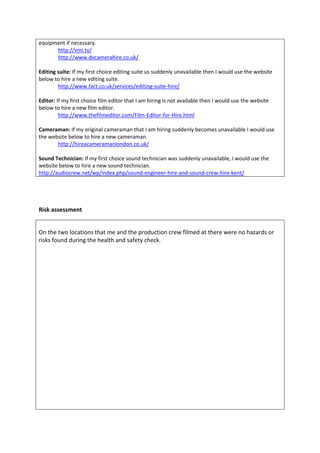equipment if necessary.
http://vmi.tv/
http://www.dvcamerahire.co.uk/
Editing suite: If my first choice editing suite us suddenly unavailable then I would use the website
below to hire a new editing suite.
http://www.fact.co.uk/services/editing-suite-hire/
Editor: If my first choice film editor that I am hiring is not available then I would use the website
below to hire a new film editor.
http://www.thefilmeditor.com/Film-Editor-for-Hire.html
Cameraman: If my original cameraman that I am hiring suddenly becomes unavailable I would use
the website below to hire a new cameraman.
http://hireacameramanlondon.co.uk/
Sound Technician: If my first choice sound technician was suddenly unavailable, I would use the
website below to hire a new sound technician.
http://audiocrew.net/wp/index.php/sound-engineer-hire-and-sound-crew-hire-kent/
Risk assessment
On the two locations that me and the production crew filmed at there were no hazards or
risks found during the health and safety check.
 