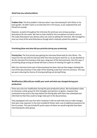 Detail how you solved problems
Problem One: The first problem I had was when I was interviewing Dr John Richer in his
back garden. He didn’t want us to interview him in his house, so we respected that and
filmed him outside.
However, at points throughout the interview the wind was very strong causing a
disturbance for the audio. We had no mike shield for the microphone so had to carry on.
The audio disturbance was obvious when we came to editing the interview. We managed to
tone out most of the wind disturbance though which relatively solved the problem.
Prioritising (How and what did you prioritise during your producing)
Priority One: The first priority was getting the interview filmed with Dr John Richer. The
reason for this was that he had very little free time during his work for us. So we decided to
do the interview first (seeing as that was a large part of the documentary). Also this way, if
something did go wrong we would still have a chance of meeting him again to reshoot.
After the interview (main part of documentary) has been shot we then began shooting the
rest of the documentary in the order of the shooting script from intro to summary. This way
we were reducing the chance of missing anything out during filming.
Modifications (Why did you modify your work and what was changed during post-
production)
There was only one modification during the post-production phase. We had booked a date
to interview a celiac group for their thoughts and opinions on gluten, however they
contacted me by email a few days before the filming date with them was scheduled and
informed me that they could no longer take part in the documentary.
They apologised and I was fine with it however it left me with little time to make changes
that were now required. In the end I emailed Dr Richer with a set of additional questions for
him to answer. This was to help fill up the space of where we would originally have been
interviewing the celiac group.
 