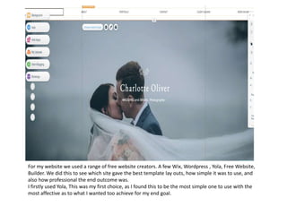 For my website we used a range of free website creators. A few Wix, Wordpress , Yola, Free Website,
Builder. We did this to see which site gave the best template lay outs, how simple it was to use, and
also how professional the end outcome was.
I firstly used Yola, This was my first choice, as I found this to be the most simple one to use with the
most affective as to what I wanted too achieve for my end goal.
 