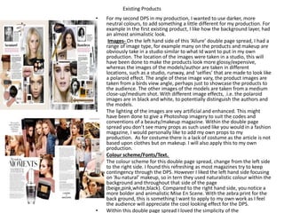 Existing Products
• For my second DPS in my production, I wanted to use darker, more
neutral colours, to add something a little different for my production. For
example in the first existing product, I like how the background layer, had
an almost animalistic look.
• Images- On the left hand side of this ‘Allure’ double page spread, I had a
range of image type, for example many on the products and makeup are
obviously take in a studio similar to what Id want to put in my own
production. The location of the images were taken in a studio, this will
have been done to make the products look more glossy/expensive,
whereas the images of the models/author are taken in different
locations, such as a studio, runway, and ‘selfies’ that are made to look like
a polaroid effect. The angle of these image vary, the product images are
taken from a birds view angle, perhaps just to showcase the products to
the audience. The other images of the models are taken from a medium
close-up/medium shot. With different image effects, .i.e. the polaroid
images are in black and white, to potentially distinguish the authors and
the models.
• The lighting of the images are vey artificial and enhanced. This might
have been done to give a Photoshop imagery to suit the codes and
conventions of a beauty/makeup magazine. Within the double page
spread you don’t see many props as such used like you would in a fashion
magazine, I would personally like to add my own props to my
production. As for costume there is a lack of costume as the article is not
based upon clothes but on makeup. I will also apply this to my own
production.
• Colour scheme/Fonts/Text.
• The colour scheme for this double page spread, change from the left side
to the right side. I found this refreshing as most magazines try to keep
contingency through the DPS. However I liked the left hand side focusing
on ‘Au natural’ makeup, so in tern they used naturalistic colour within the
background and throughout that side of the page
(beige,pink,white,black). Compared to the right hand side, you notice a
more bolder and animalistic Mise En Scene. With the zebra print for the
back ground, this is something I want to apply to my own work as I feel
the audience will appreciate the cool looking effect for the DPS.
• Within this double page spread I loved the simplicity of the
 