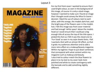 Layout 3
For my first front cover I wanted to ensure that I
used bright colour, as seen in the background of
this image, of course it is only a stock image,
however I wanted to make sure I found an image
that I thought could convey the Mise En Scene I
desired. I liked the use of colours next to each
other, with the orange, the models dark hair, and
the bright pop of the flowers seen in the models
hair, I felt this image was front cover material
and had enough ‘white space’ above the models
head so I could ensure that I could put a big
enough title all across the top of the title space. I
picked this font as I felt it was the closet one to
‘Fun Sized’ as seen in my style sheets fonts, I felt
I wanted a font with an almost 3D effect, so that
it grabs my audiences attention and to add a
more retro effect on a makeup/beauty magazine.
Within my taglines I hope to put down sentences
that correspond with what content within my
magazine such as makeup and beauty.
I also tried to colour match the blue flowers to
place in to my text to my cover look more
polished and white to create contingency with
the barcode and to add something slightly
different.
 