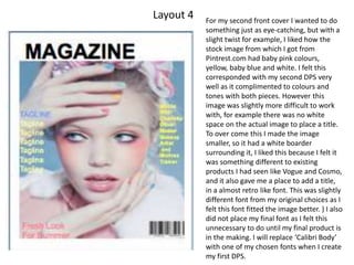 Layout 4 For my second front cover I wanted to do
something just as eye-catching, but with a
slight twist for example, I liked how the
stock image from which I got from
Pintrest.com had baby pink colours,
yellow, baby blue and white. I felt this
corresponded with my second DPS very
well as it complimented to colours and
tones with both pieces. However this
image was slightly more difficult to work
with, for example there was no white
space on the actual image to place a title.
To over come this I made the image
smaller, so it had a white boarder
surrounding it, I liked this because I felt it
was something different to existing
products I had seen like Vogue and Cosmo,
and it also gave me a place to add a title,
in a almost retro like font. This was slightly
different font from my original choices as I
felt this font fitted the image better. ) I also
did not place my final font as I felt this
unnecessary to do until my final product is
in the making. I will replace ‘Calibri Body’
with one of my chosen fonts when I create
my first DPS.
 