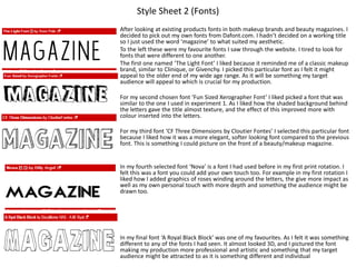 Style Sheet 2 (Fonts)
After looking at existing products fonts in both makeup brands and beauty magazines. I
decided to pick out my own fonts from Dafont.com. I hadn’t decided on a working title
so I just used the word ‘magazine’ to what suited my aesthetic.
To the left these were my favourite fonts I saw through the website. I tired to look for
fonts that were different to one another.
The first one named ‘The Light Font’ I liked because it reminded me of a classic makeup
brand, similar to Clinique, or Givenchy. I picked this particular font as I felt it might
appeal to the older end of my wide age range. As it will be something my target
audience will appeal to which is crucial for my production.
For my second chosen font ‘Fun Sized Xerographer Font’ I liked picked a font that was
similar to the one I used in experiment 1. As I liked how the shaded background behind
the letters gave the title almost texture, and the effect of this improved more with
colour inserted into the letters.
For my third font ‘CF Three Dimensions by Cloutier Fontes’ I selected this particular font
because I liked how it was a more elegant, softer looking font compared to the previous
font. This is something I could picture on the front of a beauty/makeup magazine.
In my fourth selected font ‘Nova’ is a font I had used before in my first print rotation. I
felt this was a font you could add your own touch too. For example in my first rotation I
liked how I added graphics of roses winding around the letters, the give more impact as
well as my own personal touch with more depth and something the audience might be
drawn too.
In my final font ‘A Royal Black Block’ was one of my favourites. As I felt it was something
different to any of the fonts I had seen. It almost looked 3D, and I pictured the font
making my production more professional and artistic and something that my target
audience might be attracted to as it is something different and individual
 