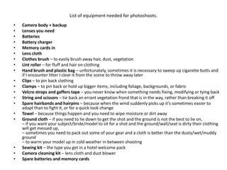 List of equipment needed for photoshoots.
• Camera body + backup
• Lenses you need
• Batteries
• Battery charger
• Memory cards in
• Lens cloth
• Clothes brush – to easily brush away hair, dust, vegetation
• Lint roller – for fluff and hair on clothing
• Hand brush and plastic bag – unfortunately, sometimes it is necessary to sweep up cigarette butts and
if I encounter litter I clear it from the scene to throw away later
• Clips – to pin back clothing
• Clamps – to pin back or hold up bigger items, including foliage, backgrounds, or fabric
• Velcro straps and gaffers tape – you never know when something needs fixing, modifying or tying back
• String and scissors – tie back an errant vegetation frond that is in the way, rather than breaking it off
• Spare hairbands and hairpins – because when the wind suddenly picks up it’s sometimes easier to
adapt than to fight it, or for a quick look change
• Towel – because things happen and you need to wipe moisture or dirt away
• Ground cloth – if you need to lie down to get the shot and the ground is not the best to lie on,
– if you want your subject/bride/model to sit for a shot and the ground/wall/seat is dirty their clothing
will get messed up,
– sometimes you need to pack out some of your gear and a cloth is better than the dusty/wet/muddy
ground
– to warm your model up in cold weather in between shooting
• Sewing kit – the type you get in a hotel welcome pack
• Camera cleaning kit – lens cloth and dust blower
• Spare batteries and memory cards
 