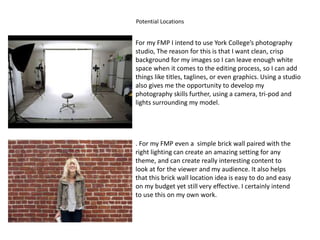 Potential Locations
For my FMP I intend to use York College’s photography
studio, The reason for this is that I want clean, crisp
background for my images so I can leave enough white
space when it comes to the editing process, so I can add
things like titles, taglines, or even graphics. Using a studio
also gives me the opportunity to develop my
photography skills further, using a camera, tri-pod and
lights surrounding my model.
. For my FMP even a simple brick wall paired with the
right lighting can create an amazing setting for any
theme, and can create really interesting content to
look at for the viewer and my audience. It also helps
that this brick wall location idea is easy to do and easy
on my budget yet still very effective. I certainly intend
to use this on my own work.
 