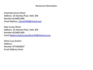Personnel Information.
Charlotte Emma Oliver
Address- 32 Oxenby Place, Yo61 3JN
Number-0134821400
Email Address- charol1999@icloud.com
Kate Louise Oliver
Address- 32 Oxenby Place, Yo61 3JN
Number-0134821400
Email Address-KateLouiseOliver99@Hotmail.com
Olivia Lucy Groom.
Address-
Number-0775463837
Email Address-Anon
 