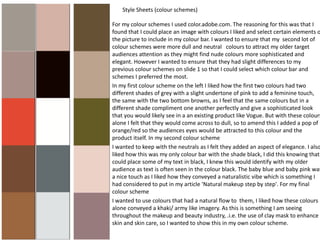 Style Sheets (colour schemes)
For my colour schemes I used color.adobe.com. The reasoning for this was that I
found that I could place an image with colours I liked and select certain elements o
the picture to include in my colour bar. I wanted to ensure that my second lot of
colour schemes were more dull and neutral colours to attract my older target
audiences attention as they might find nude colours more sophisticated and
elegant. However I wanted to ensure that they had slight differences to my
previous colour schemes on slide 1 so that I could select which colour bar and
schemes I preferred the most.
In my first colour scheme on the left I liked how the first two colours had two
different shades of grey with a slight undertone of pink to add a feminine touch,
the same with the two bottom browns, as I feel that the same colours but in a
different shade compliment one another perfectly and give a sophisticated look
that you would likely see in a an existing product like Vogue. But with these colours
alone I felt that they would come across to dull, so to amend this I added a pop of
orange/red so the audiences eyes would be attracted to this colour and the
product itself. In my second colour scheme
I wanted to keep with the neutrals as I felt they added an aspect of elegance. I also
liked how this was my only colour bar with the shade black, I did this knowing that
could place some of my text in black, I knew this would identify with my older
audience as text is often seen in the colour black. The baby blue and baby pink was
a nice touch as I liked how they conveyed a naturalistic vibe which is something I
had considered to put in my article ‘Natural makeup step by step'. For my final
colour scheme
I wanted to use colours that had a natural flow to them, I liked how these colours
alone conveyed a khaki/ army like imagery. As this is something I am seeing
throughout the makeup and beauty industry, .i.e. the use of clay mask to enhance
skin and skin care, so I wanted to show this in my own colour scheme.
 