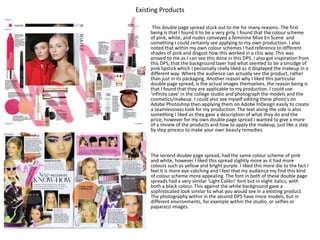 Existing Products
• This double page spread stuck out to me for many reasons. The first
being is that I found it to be a very girly. I found that the colour scheme
of pink, white, and nudes conveyed a feminine Mise En Scene and
something I could certainly see applying to my own production. I also
noted that within my own colour schemes I had reference to different
shades of pink and disgust how this worked in a chic way. This was
proved to me as I can see this done in this DPS. I also got inspiration from
this DPS, that the background layer had what seemed to be a smudge of
pink lipstick which I personally really liked as it displayed the makeup in a
different way. Where the audience can actually see the product, rather
than just in its packaging. Another reason why I liked this particular
double page spread, is the actual images themselves, the reason being is
that I found that they are applicable to my production. I could use
‘infinity cave’ in the college studio and photograph the models and the
cosmetics/makeup. I could also see myself editing these photo’s on
Adobe Photoshop then applying them on Adobe InDesign easily to create
a seamlessness look for my production. The text along the side is also
something I liked as they gave a description of what they do and the
price, however for my own double page spread I wanted to give a more
of a review of the products and how to apply the makeup, just like a step
by step process to make your own beauty remedies.
• The second double page spread, had the same colour scheme of pink
and white, however I liked this spread slightly more as it had more
colours such as yellow and bright purple. I liked this more die to the fact I
feel it is more eye-catching and I feel that my audience my find this kind
of colour scheme more appealing. The font in both of these double page
spreads had a very similar ‘Light Calibri’ font but in slight italics, with
both a black colour. This against the white background gave a
sophisticated look similar to what you would see in a existing product.
The photography within in the second DPS have more models, but in
different environments, for example within the studio, or selfies or
paparazzi images.
 