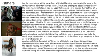 Camera For the camera there will be many things which I will be using, starting with the Angle of the
shots which will more than likely be either Medium shot or Longshot because I need to have
the entire model in shot or at least the upper half because I have to show their clothing off to
the audience, also using the different shots means that I can have a different scenario behind
the model because if I where to make it a longshot I would be able to have a scene which goes
from head to toe. Alongside the type of shot there is the angle of the camera on the model
because for example an angle looking up the person which make them dominant because they
are looking down on you and then the opposite when you look down at them which shows
they are weak. I think that if I where to use either of these it would have to be the low angle so
that I can show of my model and there attire, and also using this allows me to have a strange
feeling around the image because you could see the sky which would contrast the image. As
most of the time in magazine front covers they usually use a slightly low angle because they
want the model to look dominant as they don’t wont them to look weak at all. One camera
angles which I may use but I don’t know how to fit them into by work would have to be the
Dutch angle, because as it is a canted angle it makes in a little difficult to get everything in focus
as you are to straight on.
Another angle for a shot would be Worms eye which looks very strange because it is an
extremely low angle, which could work for mine because it would show off everything which
the model is wearing including the shoes all the way to the top. The examples on the left hand
side are of camera angles/shots which I will be definitely using in my final work because they
look outstanding and if I can make something similar to this I would be really impressed.
 