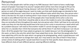 Personnel
There are a few people who I will be using in my FMP, because I don’t want to have a really large
amount of people I have kept it to around 7 people which will be more than enough to fill out the
pages which I am planning on having, because I will more than likely have 2+ images of the same
person on each of the pages because I want to make sure that each double page are devoted to that
individual model because I want them to see there different styles which they have. One person who I
think is the best for this style of clothing which I have chosen to photography would be Louis because
his style is very different from the rest of the people who I have besides Emma who is also very
different in her style. I think that I should be able to rely on the models to come into college because
they are normally all here throughout the week, but one person who I think I will have to try and ask to
make sure they are into that day would have to be Louis as he is only in around once a week which will
be a problem because I will need to find another model if I cannot manage to arrange a time period
when he is in, besides than I think that everyone else will be there if I ask them to because I can rely on
them. All of the people that I have asked are going to me models because I am the photographer in
this work, so that is the only thin which that I have asked them to be. Also from the people who that I
have asked they all fit into the style which I am going to be photographing, which is good because I will
not really need to ask them to change their style, but I may need to ask a few of them If they have a
certain article of clothing which I would need them to wear for that specific shoot, because as I will
have different shots of each different person, wearing different clothing.
 