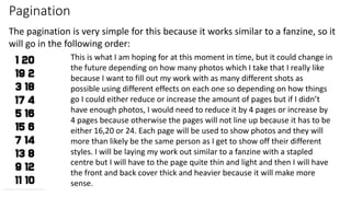 Pagination
The pagination is very simple for this because it works similar to a fanzine, so it
will go in the following order:
This is what I am hoping for at this moment in time, but it could change in
the future depending on how many photos which I take that I really like
because I want to fill out my work with as many different shots as
possible using different effects on each one so depending on how things
go I could either reduce or increase the amount of pages but if I didn’t
have enough photos, I would need to reduce it by 4 pages or increase by
4 pages because otherwise the pages will not line up because it has to be
either 16,20 or 24. Each page will be used to show photos and they will
more than likely be the same person as I get to show off their different
styles. I will be laying my work out similar to a fanzine with a stapled
centre but I will have to the page quite thin and light and then I will have
the front and back cover thick and heavier because it will make more
sense.
 