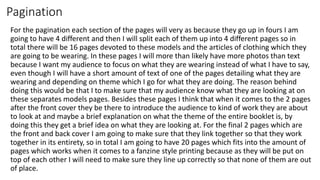 Pagination
For the pagination each section of the pages will very as because they go up in fours I am
going to have 4 different and then I will split each of them up into 4 different pages so in
total there will be 16 pages devoted to these models and the articles of clothing which they
are going to be wearing. In these pages I will more than likely have more photos than text
because I want my audience to focus on what they are wearing instead of what I have to say,
even though I will have a short amount of text of one of the pages detailing what they are
wearing and depending on theme which I go for what they are doing. The reason behind
doing this would be that I to make sure that my audience know what they are looking at on
these separates models pages. Besides these pages I think that when it comes to the 2 pages
after the front cover they be there to introduce the audience to kind of work they are about
to look at and maybe a brief explanation on what the theme of the entire booklet is, by
doing this they get a brief idea on what they are looking at. For the final 2 pages which are
the front and back cover I am going to make sure that they link together so that they work
together in its entirety, so in total I am going to have 20 pages which fits into the amount of
pages which works when it comes to a fanzine style printing because as they will be put on
top of each other I will need to make sure they line up correctly so that none of them are out
of place.
 