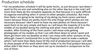 Production schedule
• For my production schedule it will be quite hectic, as just because I put down I
want to this on one and something else on the other day but in the end I will
more than likely do the complete opposite on that because it is quite difficult
to organize everything when it comes to other peoples schedules. But more
than likely I am going to be starting of my doing my front covers and back
covers because these are pretty much the only things which photos are not
necessary because I don’t want to have my own photos on these because I
want them to be very simple and basic as I will leave the majority of it to the
middle of my booklet being the clothing and what I have done with the
models. After finishing of the front covers I will move onto getting
photographs of my models so that I can edit them down to what I want and
them get them into my booklet so that I can move with other sections of my,
although I haven't mentioned this in my Proposal I want to make a website
which I will more than likely leave till the end of production because I will able
to show people of the work which didn’t make it to the final product because I
either didn’t like them or they were not up to standard in comparison to the
rest of them.
 