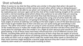 Shot schedule
When it comes to my shot list they will be very similar in the plan that when I do want to
shoot they will be doing very similar stances to each other which I plan on doing because I
want the audience to be able to see what I am trying to sell to them. The one shot which I will
be replicating over and over again will be the shot of the model looking straight at the camera
and with a normal standing stand which allows the audience to see what they are wearing,
and you can clearly see the model and what they look like because a lot of audiences like
seeing the model. Another shot which I am going to be using a lot of will be both the side
angle and back shot because as I am going to be doing a website with a shop so I will need to
have angles of article of clothing I am selling so the back angles is one of the best because you
don’t have to get models face in their and also you can quite easily get everything in one
picture. The other shot which I plan on using on some occasion will be the angle looking gup
at the model because it makes the model seem dominant and their will few times when this is
easily done for example when the model is on a flight of stairs because that would be quite
good looking. A lot of these shots have been influenced from a lot of different sources and
brands, including Nike which do It very well because of their shop they do angles all around
the model to capture there articles of clothing and then their advertisement use angles which
are really out their such as angles which make the model look either week or dominant but
their most common angle would be a neutral angle because they don’t want to make that
celebrity seem weak as it would be quite insulting to them.
 