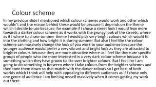 Colour scheme
In my previous slide I mentioned which colour schemes would work and other which
wouldn’t and the reason behind these would be because it depends on the theme
which I decide to use because, for example if I chose a street look I would lean more
towards a darker colour scheme as it works with the grungy look of the streets, where
as if I where to chose summer theme I would pick very bright colours which would fit
into the clothing and how bright it is during summer. But also I feel like the colour
scheme can massively change the look of you work to your audience because the
younger audience would prefer a very vibrant and bright look as they are attracted to
brighter colours because they are more attractive where as I feel like there are specific
groups of people who are more interested in a very dark colour scheme because it is
something which they have grown to like over brighter colours. But I feel like I am
going to do something in between where I take colours from the brighter schemes and
then tone them down so that match with the darker colours so I get best of both
worlds which I think will help with appealing to different audiences as if I chose only
one genre of audience I am limiting myself massively when it comes getting my work
out there.
 