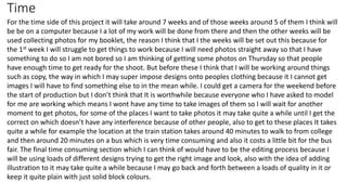 Time
For the time side of this project it will take around 7 weeks and of those weeks around 5 of them I think will
be be on a computer because I a lot of my work will be done from there and then the other weeks will be
used collecting photos for my booklet, the reason I think that I the weeks will be set out this because for
the 1st week I will struggle to get things to work because I will need photos straight away so that I have
something to do so I am not bored so I am thinking of getting some photos on Thursday so that people
have enough time to get ready for the shoot. But before these I think that I will be working around things
such as copy, the way in which I may super impose designs onto peoples clothing because it I cannot get
images I will have to find something else to in the mean while. I could get a camera for the weekend before
the start of production but I don’t think that It is worthwhile because everyone who I have asked to model
for me are working which means I wont have any time to take images of them so I will wait for another
moment to get photos, for some of the places I want to take photos it may take quite a while until I get the
correct on which doesn’t have any interference because of other people, also to get to these places It takes
quite a while for example the location at the train station takes around 40 minutes to walk to from college
and then around 20 minutes on a bus which is very time consuming and also it costs a little bit for the bus
fair. The final time consuming section which I can think of would have to be the editing process because I
will be using loads of different designs trying to get the right image and look, also with the idea of adding
illustration to it may take quite a while because I may go back and forth between a loads of quality in it or
keep it quite plain with just solid block colours.
 