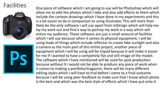 Facilities One piece of software which I am going to use will be Photoshop which will
allow me to edit the photos which I take and also add effects to them which
include the cartoon drawings which I have done in my experiments and this
is a lot easier to do in comparison to using illustrator, This will more than
likely be the only software I will use apart from InDesign which will help me
lay my work out and find a way to portray my work in a way which will
entice my audience. Those software are just a small amount of facilities
which I will use because when it comes to physical equipment, I will be
using loads of things which include reflector to create fake sunlight and also
a camera as the main part of this entire project, another piece of
equipment which I will be using will be tripod because it will make it easier
for me if I wanted to have a completely flat and still image of the model.
The software which I have mentioned will be used for post-production
because without It I would not be able to produce any piece of work when
it comes to making a portfolio/magazine, there will be many different
editing styles which I will have to trial before I come to a final outcome
because I will be using peer feedback to make sure that I know which photo
is the best and which was the best style of effects which I have put onto it.
 