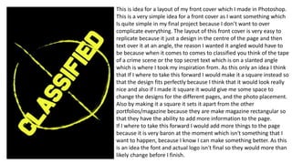 This is idea for a layout of my front cover which I made in Photoshop.
This is a very simple idea for a front cover as I want something which
Is quite simple in my final project because I don’t want to over
complicate everything. The layout of this front cover is very easy to
replicate because it just a design in the centre of the page and then
text over it at an angle, the reason I wanted it angled would have to
be because when it comes to comes to classified you think of the tape
of a crime scene or the top secret text which is on a slanted angle
which is where I took my inspiration from. As this only an idea I think
that If I where to take this forward I would make it a square instead so
that the design fits perfectly because I think that it would look really
nice and also if I made it square it would give me some space to
change the designs for the different pages, and the photo placement.
Also by making it a square it sets it apart from the other
portfolios/magazine because they are make magazine rectangular so
that they have the ability to add more information to the page.
If I where to take this forward I would add more things to the page
because it is very baron at the moment which isn't something that I
want to happen, because I know I can make something better. As this
is an idea the font and actual logo isn't final so they would more than
likely change before I finish.
 
