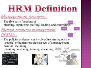 

The five basic functions of
planning, organizing, staffing, leading, and controlling.

Organizing

Planning

Leading

Controlling



The policies and practices involved in carrying out the
“people” or human resource aspects of a management
position, including
recruiting, screening, training, rewarding, and
appraising.

 