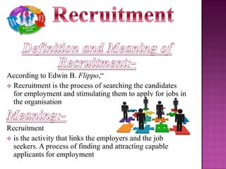 According to Edwin B. Flippo,“
 Recruitment is the process of searching the candidates
for employment and stimulating them to apply for jobs in
the organisation

Recruitment
 is the activity that links the employers and the job
seekers. A process of finding and attracting capable
applicants for employment

 