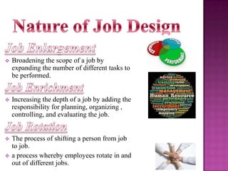 

Broadening the scope of a job by
expanding the number of different tasks to
be performed.



Increasing the depth of a job by adding the
responsibility for planning, organizing ,
controlling, and evaluating the job.



The process of shifting a person from job
to job.
a process whereby employees rotate in and
out of different jobs.



 