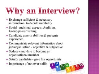 Exchange sufficient & necessary
information to decide suitability
 Social and ritual aspects. Audition.
Group/power vetting
 Candidate asserts abilities & presents
experience.
 Communicate relevant information about
job/organisation - objective & subjective
 Seduce candidate to become an
organisational member
 Satisfy candidate - give fair opportunity
 Importance of not over-selling


 
