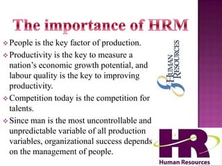  People

is the key factor of production.
 Productivity is the key to measure a
nation’s economic growth potential, and
labour quality is the key to improving
productivity.
 Competition today is the competition for
talents.
 Since man is the most uncontrollable and
unpredictable variable of all production
variables, organizational success depends
on the management of people.

 