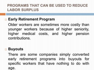 PROGRAMS THAT CAN BE USED TO REDUCE
LABOR SURPLUS
 Early Retirement Program
Older workers are sometimes more costly than
younger workers because of higher seniority,
higher medical costs, and higher pension
contributions.
 Buyouts
There are some companies simply converted
early retirement programs into buyouts for
specific workers that have nothing to do with
age.
 
