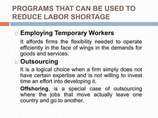 PROGRAMS THAT CAN BE USED TO
REDUCE LABOR SHORTAGE
 Employing Temporary Workers
It affords firms the flexibility needed to operate
efficiently in the face of wings in the demands for
goods and services.
 Outsourcing
It is a logical choice when a firm simply does not
have certain expertise and is not willing to invest
time an effort into developing it.
Offshoring, is a special case of outsourcing
where the jobs that move actually leave one
country and go to another.
 