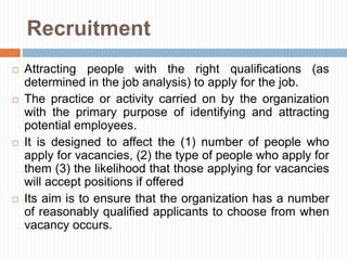 Recruitment
 Attracting people with the right qualifications (as
determined in the job analysis) to apply for the job.
 The practice or activity carried on by the organization
with the primary purpose of identifying and attracting
potential employees.
 It is designed to affect the (1) number of people who
apply for vacancies, (2) the type of people who apply for
them (3) the likelihood that those applying for vacancies
will accept positions if offered
 Its aim is to ensure that the organization has a number
of reasonably qualified applicants to choose from when
vacancy occurs.
 