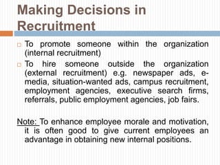 Making Decisions in
Recruitment
 To promote someone within the organization
(internal recruitment)
 To hire someone outside the organization
(external recruitment) e.g. newspaper ads, e-
media, situation-wanted ads, campus recruitment,
employment agencies, executive search firms,
referrals, public employment agencies, job fairs.
Note: To enhance employee morale and motivation,
it is often good to give current employees an
advantage in obtaining new internal positions.
 