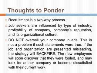 Thoughts to Ponder
 Recruitment is a two-way process.
 Job seekers are influenced by type of industry,
profitability of company, company’s reputation,
and its organizational culture.
 DO NOT oversell your company in ads. This is
not a problem if such statements were true. If the
job and organization are presented misleading,
the strategy will BACKFIRE. The new employees
will soon discover that they were fooled, and may
look for anther company or become dissatisfied
with their current work.
 