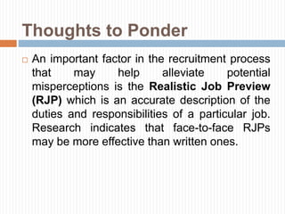 Thoughts to Ponder
 An important factor in the recruitment process
that may help alleviate potential
misperceptions is the Realistic Job Preview
(RJP) which is an accurate description of the
duties and responsibilities of a particular job.
Research indicates that face-to-face RJPs
may be more effective than written ones.
 