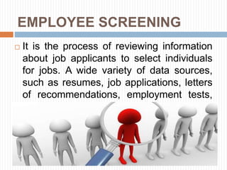 EMPLOYEE SCREENING
 It is the process of reviewing information
about job applicants to select individuals
for jobs. A wide variety of data sources,
such as resumes, job applications, letters
of recommendations, employment tests,
and hiring interviews.
 