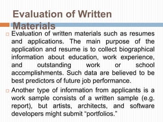 Evaluation of Written
Materials
 Evaluation of written materials such as resumes
and applications. The main purpose of the
application and resume is to collect biographical
information about education, work experience,
and outstanding work or school
accomplishments. Such data are believed to be
best predictors of future job performance.
 Another type of information from applicants is a
work sample consists of a written sample (e.g.
report), but artists, architects, and software
developers might submit “portfolios.”
 