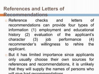  Reference checks and letters of
recommendations can provide four types of
information (1) employment and educational
history (2) evaluation of the applicant’s
character (3) job performance (4)
recommender’s willingness to rehire the
applicant.
 But it has limited importance since applicants
only usually choose their own sources for
references and recommendations, it is unlikely
that they will supply the names of persons who
References and Letters of
Recommendations
 