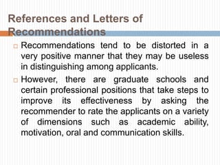 References and Letters of
Recommendations
 Recommendations tend to be distorted in a
very positive manner that they may be useless
in distinguishing among applicants.
 However, there are graduate schools and
certain professional positions that take steps to
improve its effectiveness by asking the
recommender to rate the applicants on a variety
of dimensions such as academic ability,
motivation, oral and communication skills.
 