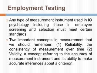 Employment Testing
 Any type of measurement instrument used in IO
psychology including those in employee
screening and selection must meet certain
standards.
 Two important concepts in measurement that
we should remember: (1) Reliability, the
consistency of measurement over time (2)
Validity, a concept referring to the accuracy of
measurement instrument and its ability to make
accurate inferences about a criterion.
 